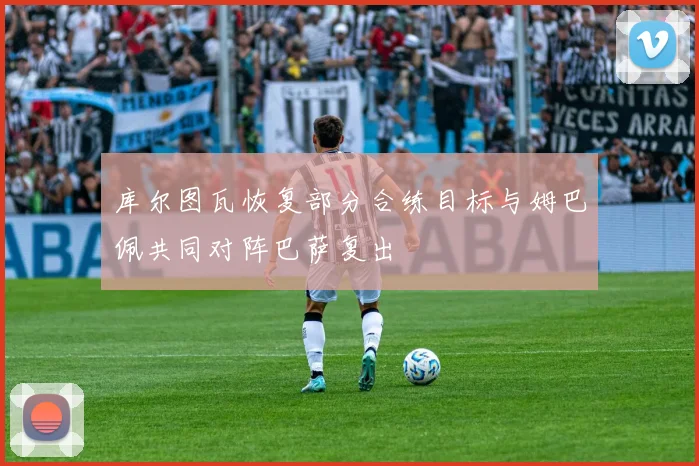 库尔图瓦恢复部分合练目标与姆巴佩共同对阵巴萨复出