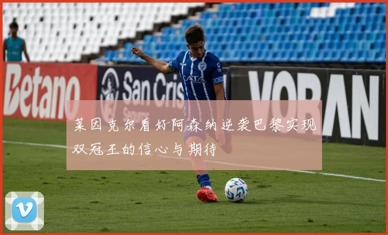 莱因克尔看好阿森纳逆袭巴黎实现双冠王的信心与期待