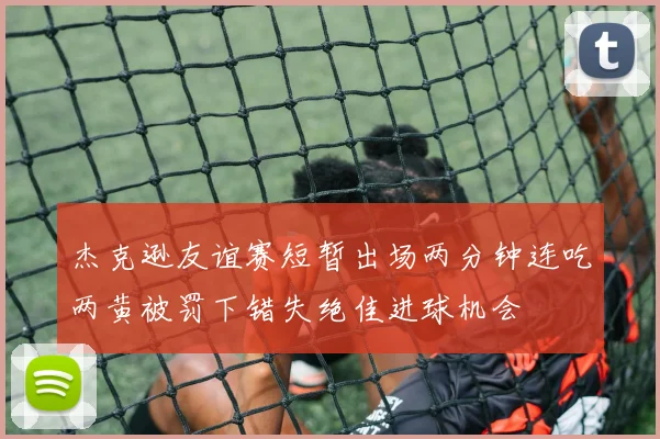 杰克逊友谊赛短暂出场两分钟连吃两黄被罚下错失绝佳进球机会
