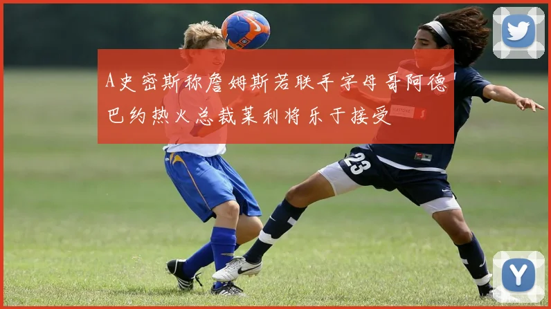 A史密斯称詹姆斯若联手字母哥阿德巴约热火总裁莱利将乐于接受