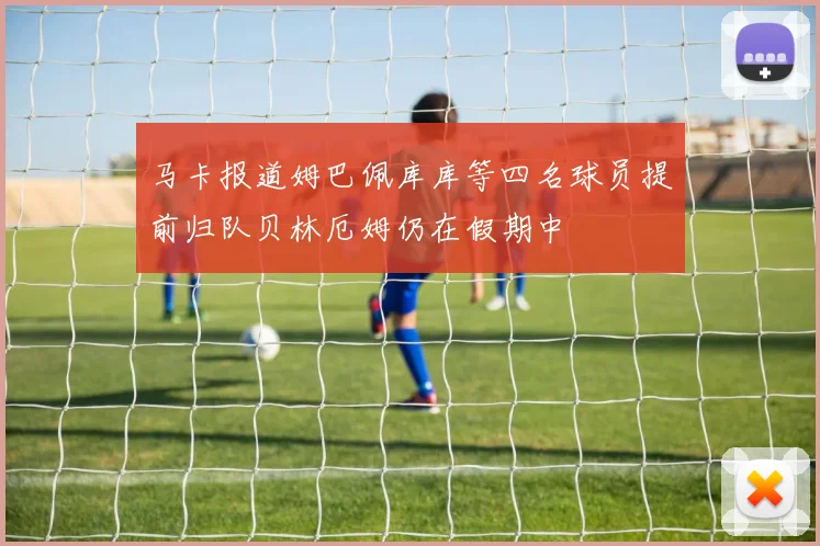 马卡报道姆巴佩库库等四名球员提前归队贝林厄姆仍在假期中