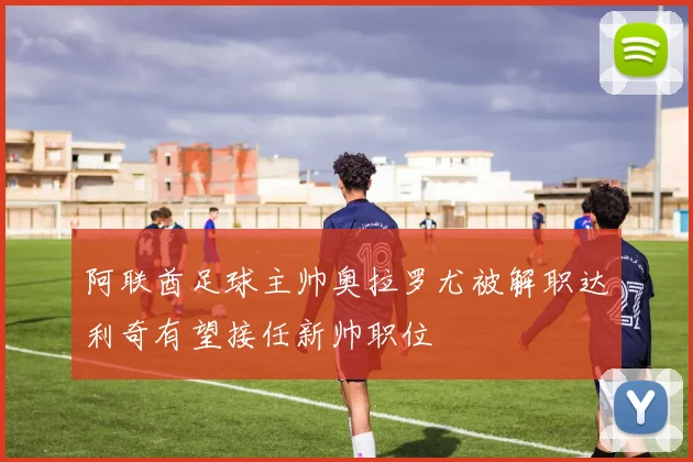 阿联酋足球主帅奥拉罗尤被解职达利奇有望接任新帅职位