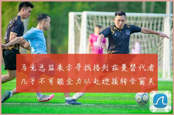 马竞总监表示寻找格列兹曼替代者几乎不可能全力以赴迎接转会窗关闭