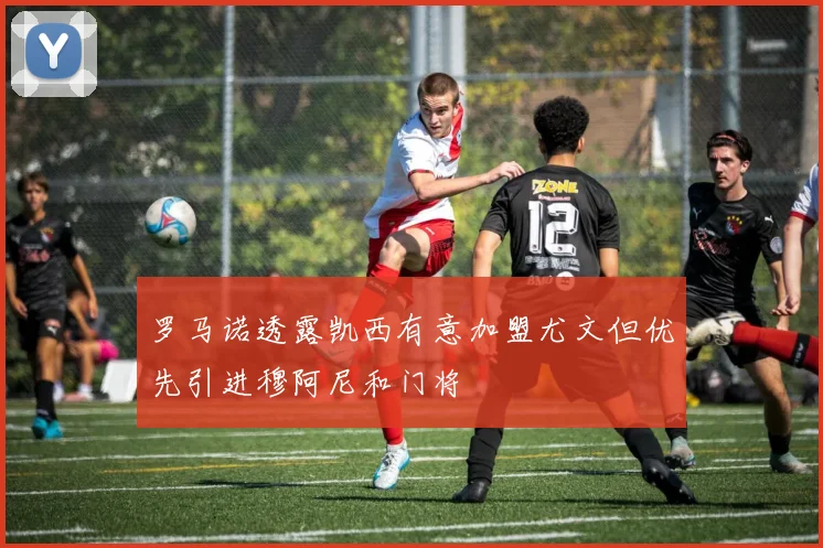 罗马诺透露凯西有意加盟尤文但优先引进穆阿尼和门将