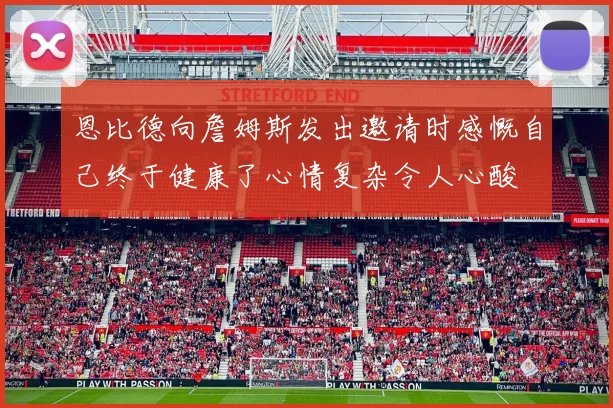恩比德向詹姆斯发出邀请时感慨自己终于健康了心情复杂令人心酸