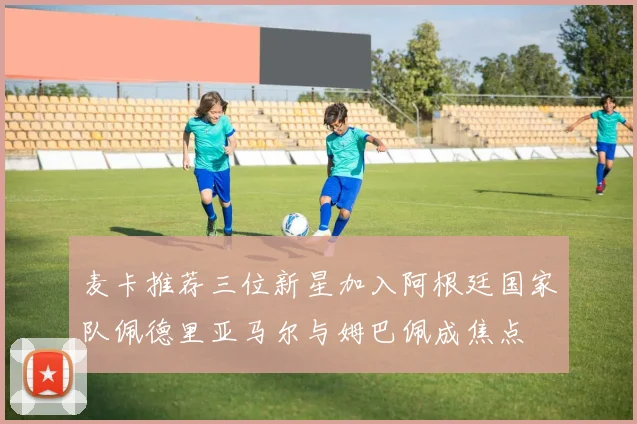 麦卡推荐三位新星加入阿根廷国家队佩德里亚马尔与姆巴佩成焦点