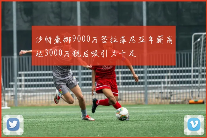 沙特豪掷9000万签拉菲尼亚年薪高达3000万税后吸引力十足