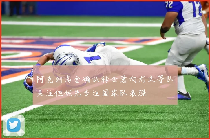 阿克利乌舍确认转会意向尤文等队关注但优先专注国家队表现