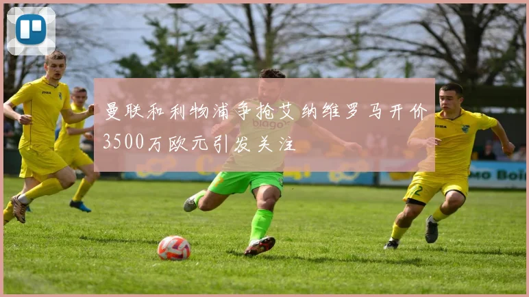 曼联和利物浦争抢艾纳维罗马开价3500万欧元引发关注