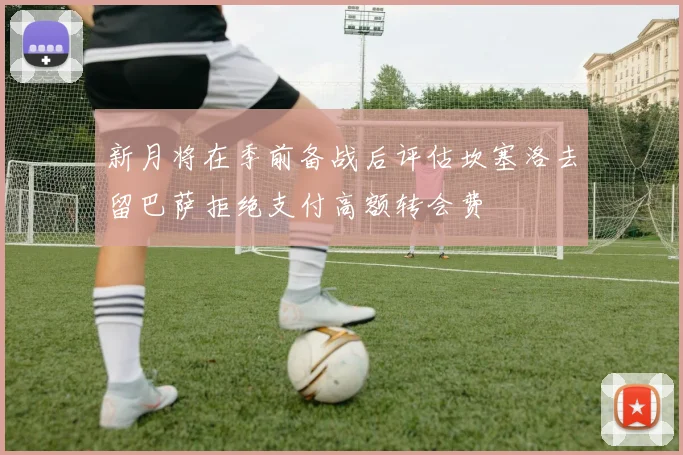 新月将在季前备战后评估坎塞洛去留巴萨拒绝支付高额转会费