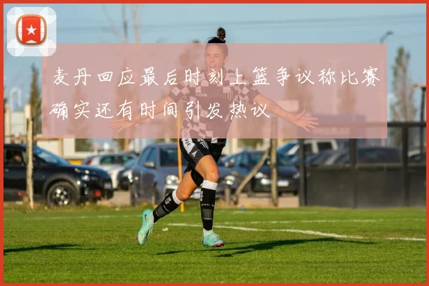 麦丹回应最后时刻上篮争议称比赛确实还有时间引发热议
