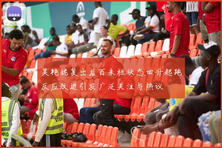 吴艳妮复出后百米栏状态回升起跑反应改进引发广泛关注与热议