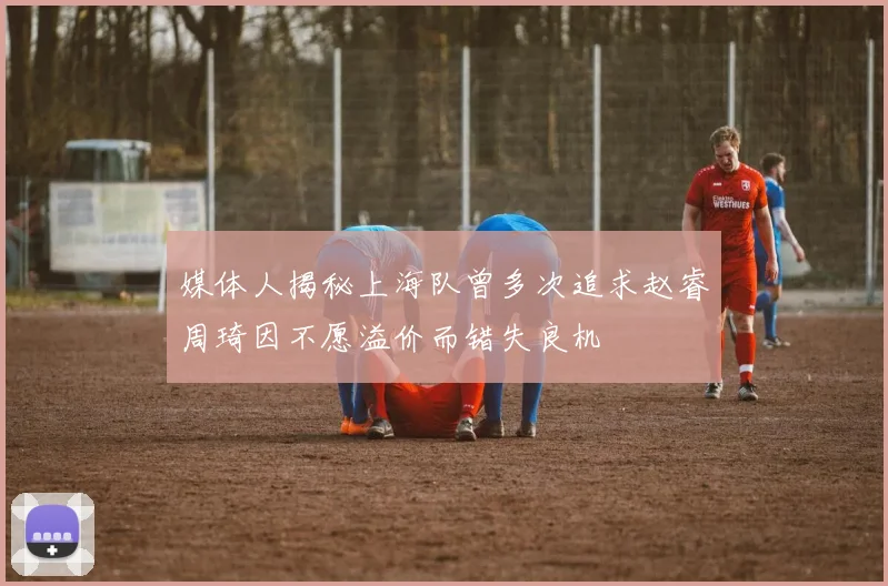 媒体人揭秘上海队曾多次追求赵睿周琦因不愿溢价而错失良机