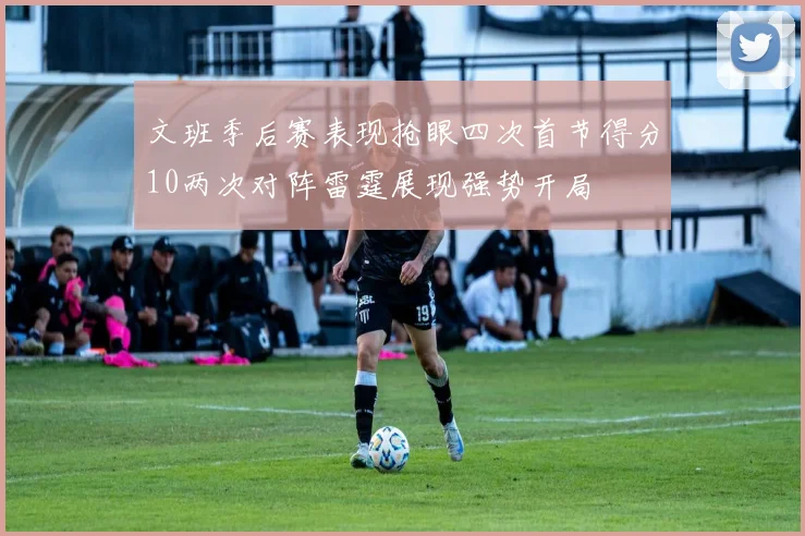 文班季后赛表现抢眼四次首节得分10两次对阵雷霆展现强势开局