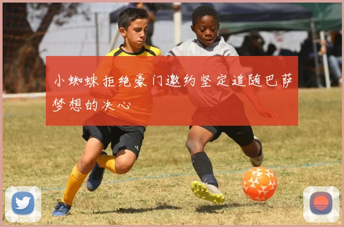 小蜘蛛拒绝豪门邀约坚定追随巴萨梦想的决心
