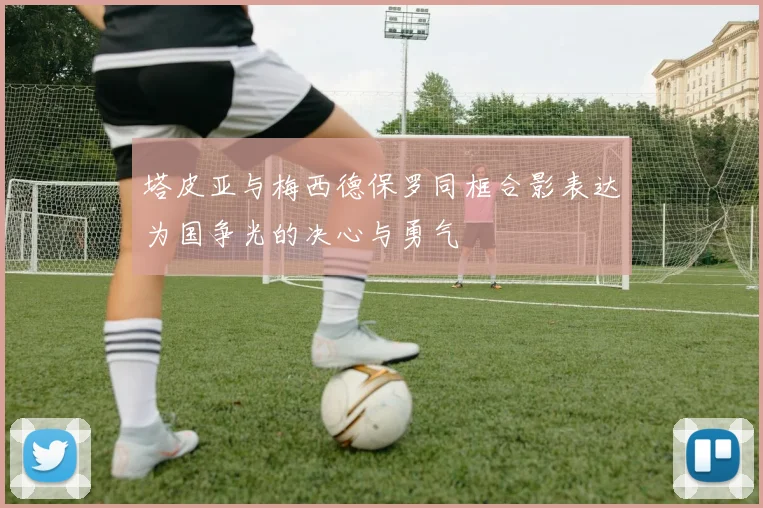 塔皮亚与梅西德保罗同框合影表达为国争光的决心与勇气